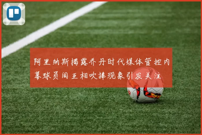 阿里纳斯揭露乔丹时代媒体管控内幕球员间互相吹捧现象引发关注