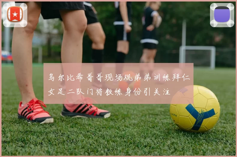 乌尔比希哥哥现场观弟弟训练拜仁女足二队门将教练身份引关注