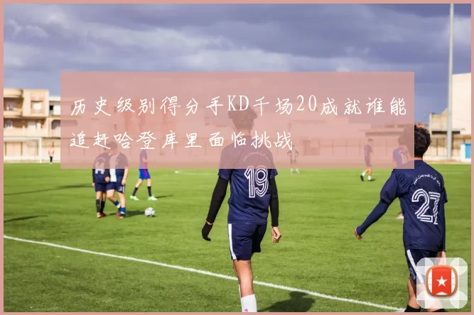 历史级别得分手KD千场20成就谁能追赶哈登库里面临挑战