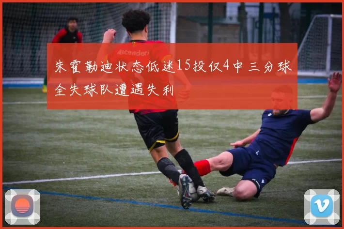 朱霍勒迪状态低迷15投仅4中三分球全失球队遭遇失利