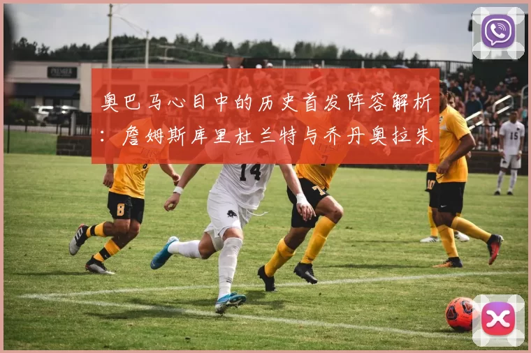 奥巴马心目中的历史首发阵容解析：詹姆斯库里杜兰特与乔丹奥拉朱旺的传奇组合