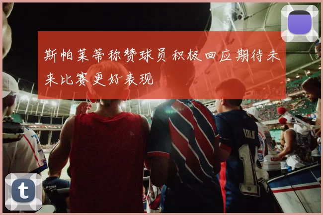 斯帕莱蒂称赞球员积极回应期待未来比赛更好表现