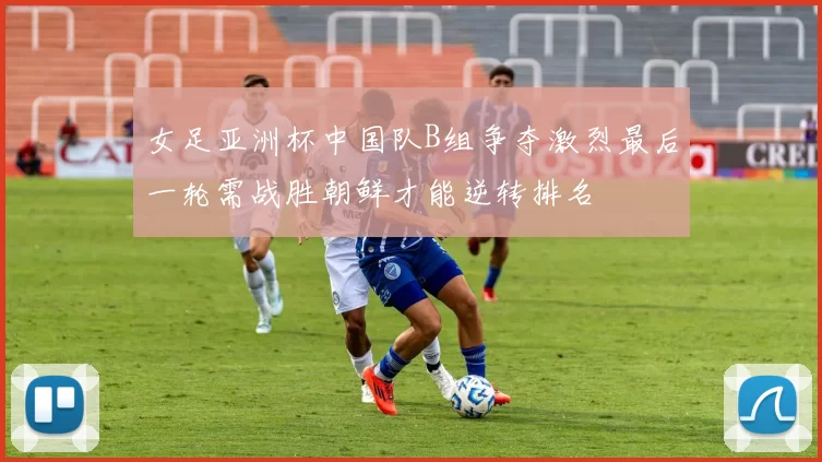 女足亚洲杯中国队B组争夺激烈最后一轮需战胜朝鲜才能逆转排名