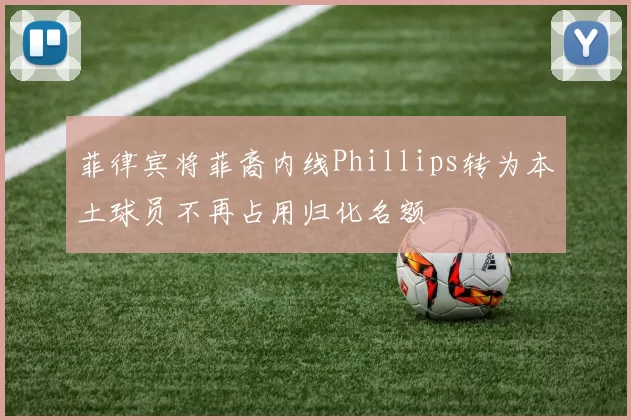 菲律宾将菲裔内线Phillips转为本土球员不再占用归化名额