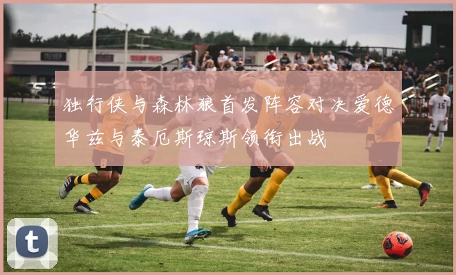 独行侠与森林狼首发阵容对决爱德华兹与泰厄斯琼斯领衔出战