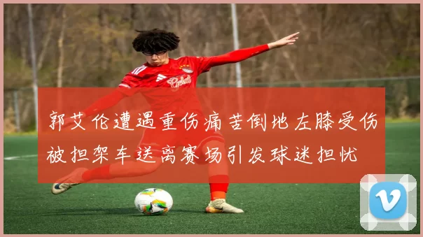 郭艾伦遭遇重伤痛苦倒地左膝受伤被担架车送离赛场引发球迷担忧