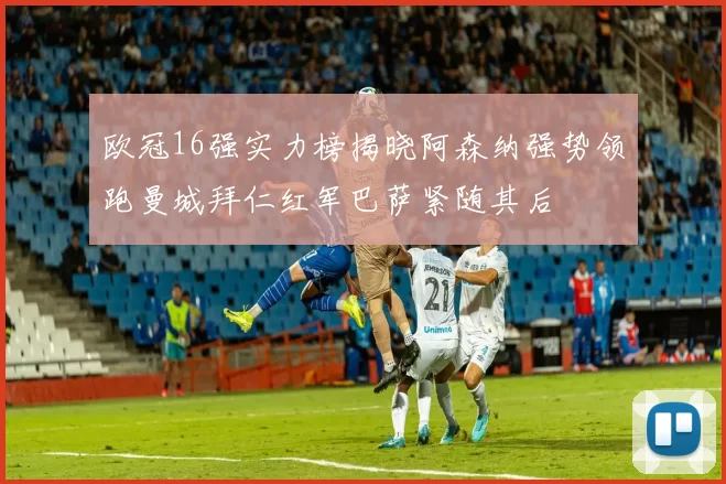 欧冠16强实力榜揭晓阿森纳强势领跑曼城拜仁红军巴萨紧随其后