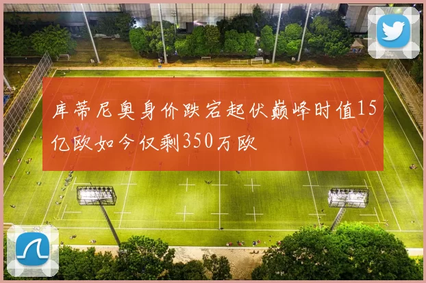 库蒂尼奥身价跌宕起伏巅峰时值15亿欧如今仅剩350万欧