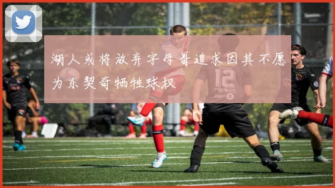 湖人或将放弃字母哥追求因其不愿为东契奇牺牲球权