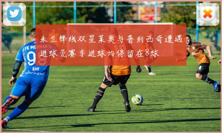 米兰锋线双星莱奥与普利西奇遭遇进球荒赛季进球均停留在8球